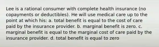 Lee is a rational consumer with complete health insurance (no copayments or deductibles). He will use medical care up to the point at which his: a. total benefit is equal to the cost of care paid by the insurance provider. b. marginal benefit is zero. c. marginal benefit is equal to the marginal cost of care paid by the insurance provider. d. total benefit is equal to zero