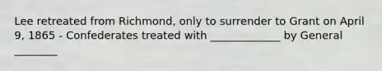 Lee retreated from Richmond, only to surrender to Grant on April 9, 1865 - Confederates treated with _____________ by General ________
