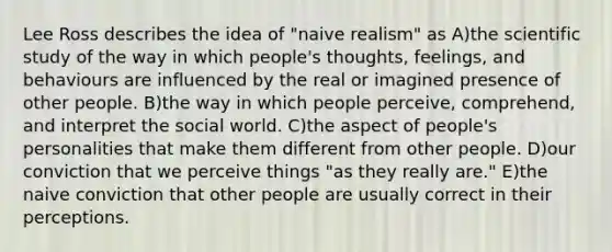 Lee Ross describes the idea of "naive realism" as A)the scientific study of the way in which people's thoughts, feelings, and behaviours are influenced by the real or imagined presence of other people. B)the way in which people perceive, comprehend, and interpret the social world. C)the aspect of people's personalities that make them different from other people. D)our conviction that we perceive things "as they really are." E)the naive conviction that other people are usually correct in their perceptions.