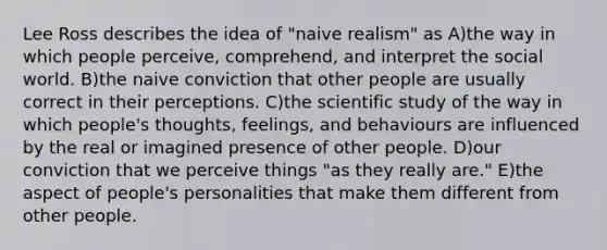 Lee Ross describes the idea of "naive realism" as A)the way in which people perceive, comprehend, and interpret the social world. B)the naive conviction that other people are usually correct in their perceptions. C)the scientific study of the way in which people's thoughts, feelings, and behaviours are influenced by the real or imagined presence of other people. D)our conviction that we perceive things "as they really are." E)the aspect of people's personalities that make them different from other people.