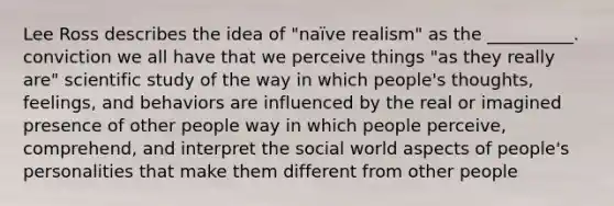 Lee Ross describes the idea of "naïve realism" as the __________. conviction we all have that we perceive things "as they really are" scientific study of the way in which people's thoughts, feelings, and behaviors are influenced by the real or imagined presence of other people way in which people perceive, comprehend, and interpret the social world aspects of people's personalities that make them different from other people