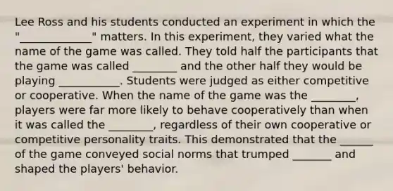 Lee Ross and his students conducted an experiment in which the "_____________" matters. In this experiment, they varied what the name of the game was called. They told half the participants that the game was called ________ and the other half they would be playing ___________. Students were judged as either competitive or cooperative. When the name of the game was the ________, players were far more likely to behave cooperatively than when it was called the ________, regardless of their own cooperative or competitive personality traits. This demonstrated that the ______ of the game conveyed social norms that trumped _______ and shaped the players' behavior.