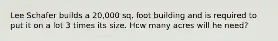 Lee Schafer builds a 20,000 sq. foot building and is required to put it on a lot 3 times its size. How many acres will he need?