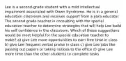 Lee is a second-grade student with a mild intellectual impairment associated with Down Syndrome. He is in a general education classroom and receives support from a para educator. The second grade teacher is consulting with the special education teacher to determine strategies that will help Lee build his self confidence in the classroom. Which of these suggestions would be most helpful for the special education teacher to make? a) give Lee more opportunities to earn free time in class b) give Lee frequent verbal praise in class c) give Lee jobs like passing out papers or taking notices to the office d) give Lee more time than the other students to complete tasks