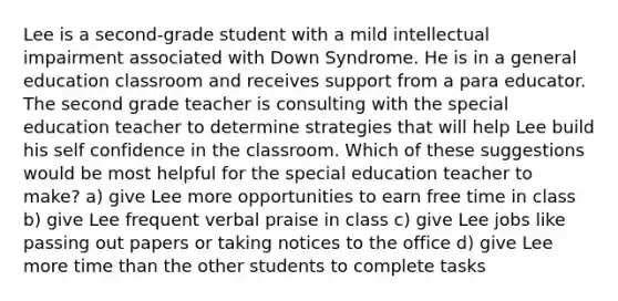 Lee is a second-grade student with a mild intellectual impairment associated with Down Syndrome. He is in a general education classroom and receives support from a para educator. The second grade teacher is consulting with the special education teacher to determine strategies that will help Lee build his self confidence in the classroom. Which of these suggestions would be most helpful for the special education teacher to make? a) give Lee more opportunities to earn free time in class b) give Lee frequent verbal praise in class c) give Lee jobs like passing out papers or taking notices to the office d) give Lee more time than the other students to complete tasks