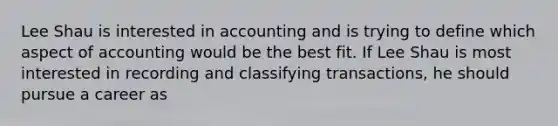 Lee Shau is interested in accounting and is trying to define which aspect of accounting would be the best fit. If Lee Shau is most interested in recording and classifying transactions, he should pursue a career as