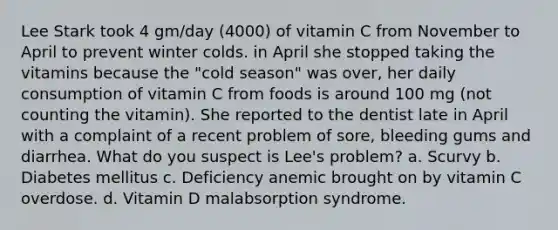 Lee Stark took 4 gm/day (4000) of vitamin C from November to April to prevent winter colds. in April she stopped taking the vitamins because the "cold season" was over, her daily consumption of vitamin C from foods is around 100 mg (not counting the vitamin). She reported to the dentist late in April with a complaint of a recent problem of sore, bleeding gums and diarrhea. What do you suspect is Lee's problem? a. Scurvy b. Diabetes mellitus c. Deficiency anemic brought on by vitamin C overdose. d. Vitamin D malabsorption syndrome.