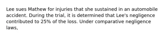 Lee sues Mathew for injuries that she sustained in an automobile accident. During the trial, it is determined that Lee's negligence contributed to 25% of the loss. Under comparative negligence laws,