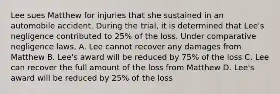 Lee sues Matthew for injuries that she sustained in an automobile accident. During the trial, it is determined that Lee's negligence contributed to 25% of the loss. Under comparative negligence laws, A. Lee cannot recover any damages from Matthew B. Lee's award will be reduced by 75% of the loss C. Lee can recover the full amount of the loss from Matthew D. Lee's award will be reduced by 25% of the loss