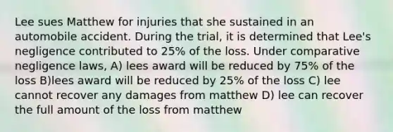 Lee sues Matthew for injuries that she sustained in an automobile accident. During the trial, it is determined that Lee's negligence contributed to 25% of the loss. Under comparative negligence laws, A) lees award will be reduced by 75% of the loss B)lees award will be reduced by 25% of the loss C) lee cannot recover any damages from matthew D) lee can recover the full amount of the loss from matthew