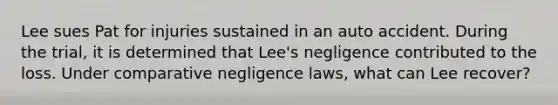 Lee sues Pat for injuries sustained in an auto accident. During the trial, it is determined that Lee's negligence contributed to the loss. Under comparative negligence laws, what can Lee recover?