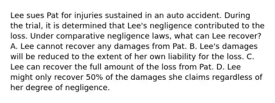 Lee sues Pat for injuries sustained in an auto accident. During the trial, it is determined that Lee's negligence contributed to the loss. Under comparative negligence laws, what can Lee recover? A. Lee cannot recover any damages from Pat. B. Lee's damages will be reduced to the extent of her own liability for the loss. C. Lee can recover the full amount of the loss from Pat. D. Lee might only recover 50% of the damages she claims regardless of her degree of negligence.