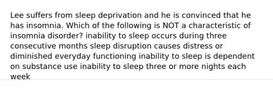 Lee suffers from sleep deprivation and he is convinced that he has insomnia. Which of the following is NOT a characteristic of insomnia disorder? inability to sleep occurs during three consecutive months sleep disruption causes distress or diminished everyday functioning inability to sleep is dependent on substance use inability to sleep three or more nights each week