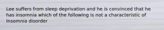 Lee suffers from sleep deprivation and he is convinced that he has insomnia which of the following is not a characteristic of Insomnia disorder