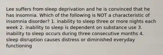 Lee suffers from sleep deprivation and he is convinced that he has insomnia. Which of the following is NOT a characteristic of insomnia disorder? 1. inability to sleep three or more nights each week 2. inability to sleep is dependent on substance use 3. inability to sleep occurs during three consecutive months 4. sleep disruption causes distress or diminished everyday functioning