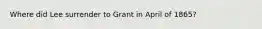 Where did Lee surrender to Grant in April of 1865?