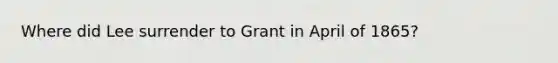 Where did Lee surrender to Grant in April of 1865?