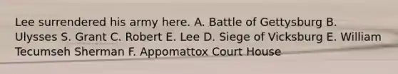 Lee surrendered his army here. A. Battle of Gettysburg B. Ulysses S. Grant C. Robert E. Lee D. Siege of Vicksburg E. William Tecumseh Sherman F. Appomattox Court House