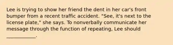 Lee is trying to show her friend the dent in her car's front bumper from a recent traffic accident. "See, it's next to the license plate," she says. To nonverbally communicate her message through the function of repeating, Lee should ____________.