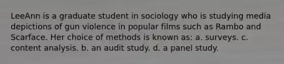 LeeAnn is a graduate student in sociology who is studying media depictions of gun violence in popular films such as Rambo and Scarface. Her choice of methods is known as: a. surveys. c. content analysis. b. an audit study. d. a panel study.