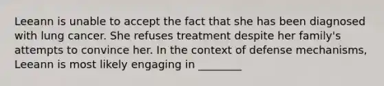 Leeann is unable to accept the fact that she has been diagnosed with lung cancer. She refuses treatment despite her family's attempts to convince her. In the context of defense mechanisms, Leeann is most likely engaging in ________