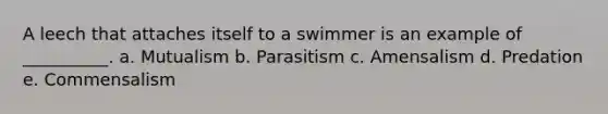 A leech that attaches itself to a swimmer is an example of __________. a. Mutualism b. Parasitism c. Amensalism d. Predation e. Commensalism