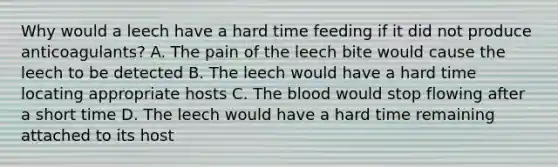 Why would a leech have a hard time feeding if it did not produce anticoagulants? A. The pain of the leech bite would cause the leech to be detected B. The leech would have a hard time locating appropriate hosts C. The blood would stop flowing after a short time D. The leech would have a hard time remaining attached to its host