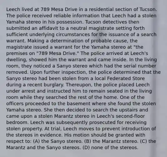 Leech lived at 789 Mesa Drive in a residential section of Tucson. The police received reliable information that Leech had a stolen Yamaha stereo in his possession. Tucson detectives then submitted an affidavit to a neutral magistrate setting forth sufficient underlying circumstances for the issuance of a search warrant. Making a determination of probable cause, the magistrate issued a warrant for the Yamaha stereo at "the premises on "789 Mesa Drive." The police arrived at Leech's dwelling, showed him the warrant and came inside. In the living room, they noticed a Sanyo stereo which had the serial number removed. Upon further inspection, the police determined that the Sanyo stereo had been stolen from a local Federated Store during a recent burglary. Thereupon, the police placed Leech under arrest and instructed him to remain seated in the living room while they searched the rest of the home. One of the officers proceeded to the basement where she found the stolen Yamaha stereo. She then decided to search the upstairs and came upon a stolen Marantz stereo in Leech's second-floor bedroom. Leech was subsequently prosecuted for receiving stolen property. At trial, Leech moves to prevent introduction of the stereos in evidence. His motion should be granted with respect to: (A) the Sanyo stereo. (B) the Marantz stereo. (C) the Marantz and the Sanyo stereos. (D) none of the stereos.