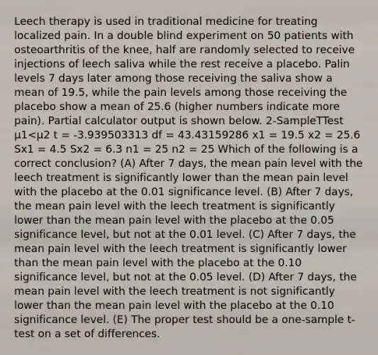 Leech therapy is used in traditional medicine for treating localized pain. In a double blind experiment on 50 patients with osteoarthritis of the knee, half are randomly selected to receive injections of leech saliva while the rest receive a placebo. Palin levels 7 days later among those receiving the saliva show a mean of 19.5, while the pain levels among those receiving the placebo show a mean of 25.6 (higher numbers indicate more pain). Partial calculator output is shown below. 2-SampleTTest μ1<μ2 t = -3.939503313 df = 43.43159286 x1 = 19.5 x2 = 25.6 Sx1 = 4.5 Sx2 = 6.3 n1 = 25 n2 = 25 Which of the following is a correct conclusion? (A) After 7 days, the mean pain level with the leech treatment is significantly lower than the mean pain level with the placebo at the 0.01 significance level. (B) After 7 days, the mean pain level with the leech treatment is significantly lower than the mean pain level with the placebo at the 0.05 significance level, but not at the 0.01 level. (C) After 7 days, the mean pain level with the leech treatment is significantly lower than the mean pain level with the placebo at the 0.10 significance level, but not at the 0.05 level. (D) After 7 days, the mean pain level with the leech treatment is not significantly lower than the mean pain level with the placebo at the 0.10 significance level. (E) The proper test should be a one-sample t-test on a set of differences.