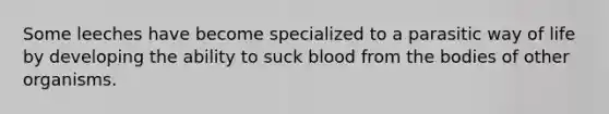 Some leeches have become specialized to a parasitic way of life by developing the ability to suck blood from the bodies of other organisms.