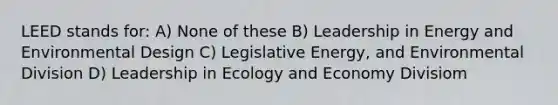 LEED stands for: A) None of these B) Leadership in Energy and Environmental Design C) Legislative Energy, and Environmental Division D) Leadership in Ecology and Economy Divisiom