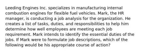 Leeding Engines Inc. specializes in manufacturing internal combustion engines for flexible fuel vehicles. Mark, the HR manager, is conducting a job analysis for the organization. He creates a list of tasks, duties, and responsibilities to help him determine how well employees are meeting each job requirement. Mark intends to identify the essential duties of the jobs. If Mark were to formulate job descriptions, which of the following would be his appropriate course of action?