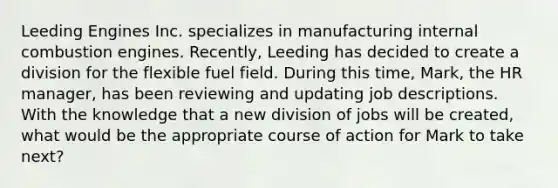 Leeding Engines Inc. specializes in manufacturing internal combustion engines. Recently, Leeding has decided to create a division for the flexible fuel field. During this time, Mark, the HR manager, has been reviewing and updating job descriptions. With the knowledge that a new division of jobs will be created, what would be the appropriate course of action for Mark to take next?