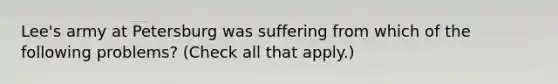 Lee's army at Petersburg was suffering from which of the following problems? (Check all that apply.)