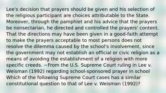 Lee's decision that prayers should be given and his selection of the religious participant are choices attributable to the State. Moreover, through the pamphlet and his advice that the prayers be nonsectarian, he directed and controlled the prayers' content. That the directions may have been given in a good-faith attempt to make the prayers acceptable to most persons does not resolve the dilemma caused by the school's involvement, since the government may not establish an official or civic religion as a means of avoiding the establishment of a religion with more specific creeds. −From the U.S. Supreme Court ruling in Lee v. Weisman (1992) regarding school-sponsored prayer in school Which of the following Supreme Court cases has a similar constitutional question to that of Lee v. Weisman (1992)?