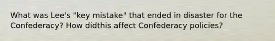 What was Lee's "key mistake" that ended in disaster for the Confederacy? How didthis affect Confederacy policies?