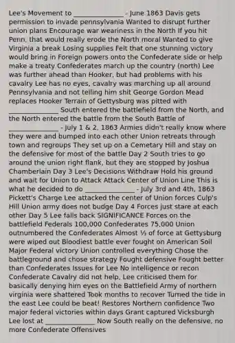Lee's Movement to _______________ - June 1863 Davis gets permission to invade pennsylvania Wanted to disrupt further union plans Encourage war weariness in the North If you hit Penn, that would really erode the North moral Wanted to give Virginia a break Losing supplies Felt that one stunning victory would bring in Foreign powers onto the Confederate side or help make a treaty Confederates march up the country (north) Lee was further ahead than Hooker, but had problems with his cavalry Lee has no eyes, cavalry was marching up all around Pennsylvania and not telling him shit George Gordon Mead replaces Hooker Terrain of Gettysburg was pitted with _______________ South entered the battlefield from the North, and the North entered the battle from the South Battle of _______________ - July 1 & 2, 1863 Armies didn't really know where they were and bumped into each other Union retreats through town and regroups They set up on a Cemetary Hill and stay on the defensive for most of the battle Day 2 South tries to go around the union right flank, but they are stopped by Joshua Chamberlain Day 3 Lee's Decisions Withdraw Hold his ground and wait for Union to Attack Attack Center of Union Line This is what he decided to do _______________ - July 3rd and 4th, 1863 Pickett's Charge Lee attacked the center of Union forces Culp's Hill Union army does not budge Day 4 Forces just stare at each other Day 5 Lee falls back SIGNIFICANCE Forces on the battlefield Federals 100,000 Confederates 75,000 Union outnumbered the Confederates Almost ⅓ of force at Gettysburg were wiped out Bloodiest battle ever fought on American Soil Major Federal victory Union controlled everything Chose the battleground and chose strategy Fought defensive Fought better than Confederates Issues for Lee No intelligence or recon Confederate Cavalry did not help, Lee criticised them for basically denying him eyes on the Battlefield Army of northern virginia were shattered Took months to recover Turned the tide in the east Lee could be beat! Restores Northern confidence Two major federal victories within days Grant captured Vicksburgh Lee lost at _______________ Now South really on the defensive, no more Confederate Offensives
