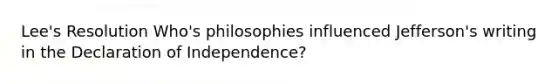 Lee's Resolution Who's philosophies influenced Jefferson's writing in the Declaration of Independence?