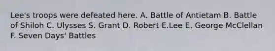 Lee's troops were defeated here. A. Battle of Antietam B. Battle of Shiloh C. Ulysses S. Grant D. Robert E.Lee E. George McClellan F. Seven Days' Battles