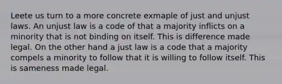 Leete us turn to a more concrete exmaple of just and unjust laws. An unjust law is a code of that a majority inflicts on a minority that is not binding on itself. This is difference made legal. On the other hand a just law is a code that a majority compels a minority to follow that it is willing to follow itself. This is sameness made legal.