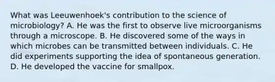 What was Leeuwenhoek's contribution to the science of microbiology? A. He was the first to observe live microorganisms through a microscope. B. He discovered some of the ways in which microbes can be transmitted between individuals. C. He did experiments supporting the idea of spontaneous generation. D. He developed the vaccine for smallpox.