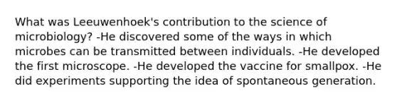 What was Leeuwenhoek's contribution to the science of microbiology? -He discovered some of the ways in which microbes can be transmitted between individuals. -He developed the first microscope. -He developed the vaccine for smallpox. -He did experiments supporting the idea of spontaneous generation.