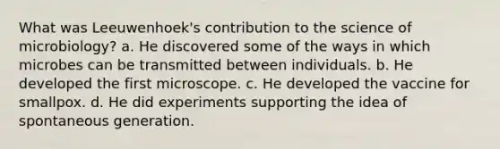 What was Leeuwenhoek's contribution to the science of microbiology? a. He discovered some of the ways in which microbes can be transmitted between individuals. b. He developed the first microscope. c. He developed the vaccine for smallpox. d. He did experiments supporting the idea of spontaneous generation.