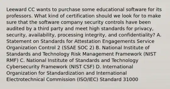 Leeward CC wants to purchase some educational software for its professors. What kind of certification should we look for to make sure that the software company security controls have been audited by a third party and meet high standards for privacy, security, availability, processing integrity, and confidentiality? A. Statement on Standards for Attestation Engagements Service Organization Control 2 (SSAE SOC 2) B. National Institute of Standards and Technology Risk Management Framework (NIST RMF) C. National Institute of Standards and Technology Cybersecurity Framework (NIST CSF) D. International Organization for Standardization and International Electrotechnical Commission (ISO/IEC) Standard 31000