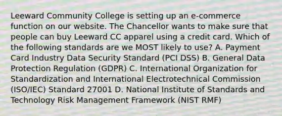 Leeward Community College is setting up an e-commerce function on our website. The Chancellor wants to make sure that people can buy Leeward CC apparel using a credit card. Which of the following standards are we MOST likely to use? A. Payment Card Industry Data Security Standard (PCI DSS) B. General Data Protection Regulation (GDPR) C. International Organization for Standardization and International Electrotechnical Commission (ISO/IEC) Standard 27001 D. National Institute of Standards and Technology Risk Management Framework (NIST RMF)