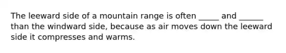 The leeward side of a mountain range is often _____ and ______ than the windward side, because as air moves down the leeward side it compresses and warms.