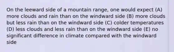 On the leeward side of a mountain range, one would expect (A) more clouds and rain than on the windward side (B) more clouds but less rain than on the windward side (C) colder temperatures (D) less clouds and less rain than on the windward side (E) no significant difference in climate compared with the windward side