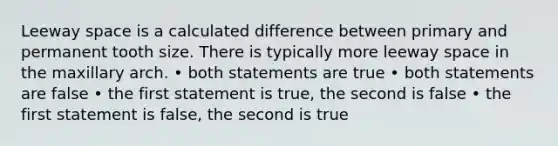 Leeway space is a calculated difference between primary and permanent tooth size. There is typically more leeway space in the maxillary arch. • both statements are true • both statements are false • the first statement is true, the second is false • the first statement is false, the second is true