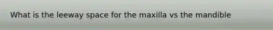 What is the leeway space for the maxilla vs the mandible