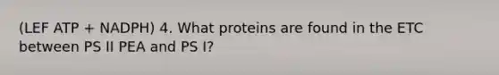 (LEF ATP + NADPH) 4. What proteins are found in the ETC between PS II PEA and PS I?